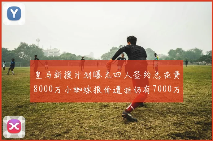 皇马新援计划曝光四人签约总花费8000万小蜘蛛报价遭拒仍有7000万预算