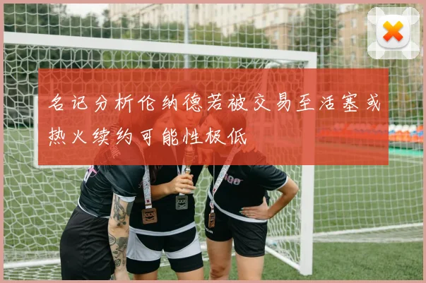 名记分析伦纳德若被交易至活塞或热火续约可能性极低