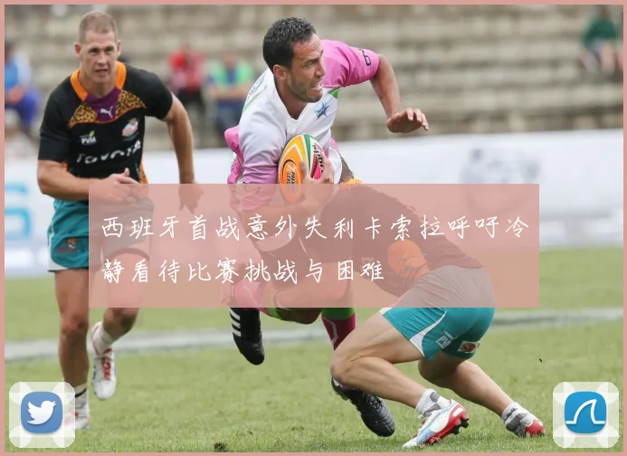 西班牙首战意外失利卡索拉呼吁冷静看待比赛挑战与困难