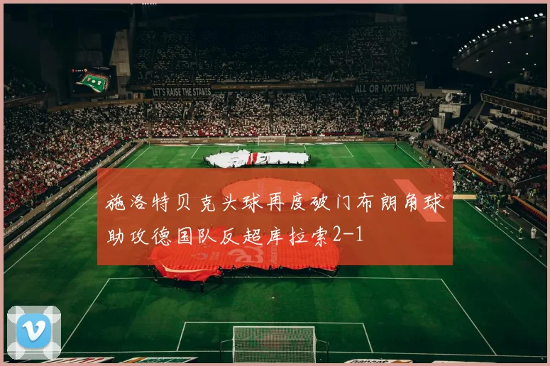 施洛特贝克头球再度破门布朗角球助攻德国队反超库拉索2-1