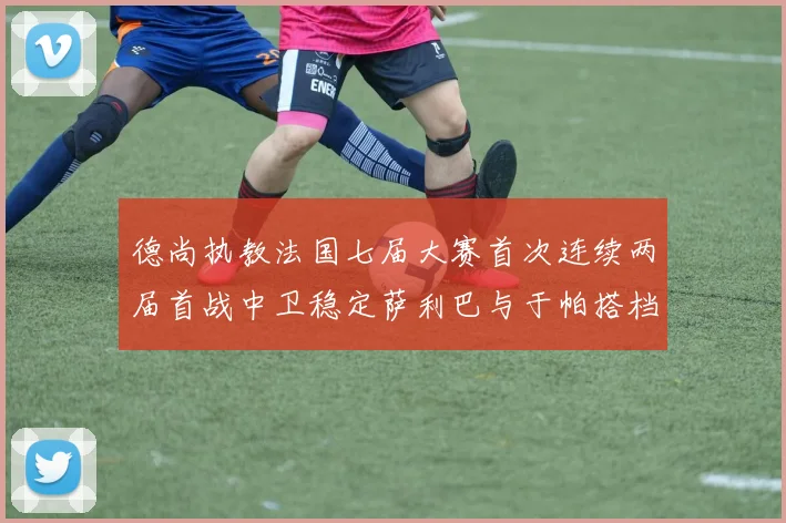 德尚执教法国七届大赛首次连续两届首战中卫稳定萨利巴与于帕搭档