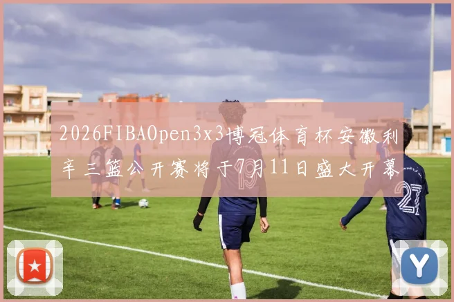 2026FIBAOpen3x3博冠体育杯安徽利辛三篮公开赛将于7月11日盛大开幕