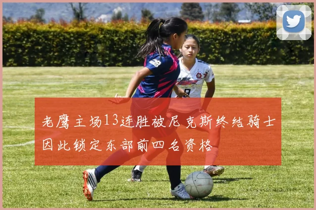 老鹰主场13连胜被尼克斯终结骑士因此锁定东部前四名资格