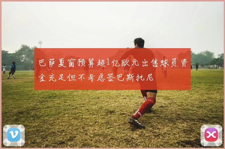 巴萨夏窗预算超1亿欧元出售球员资金充足但不考虑签巴斯托尼