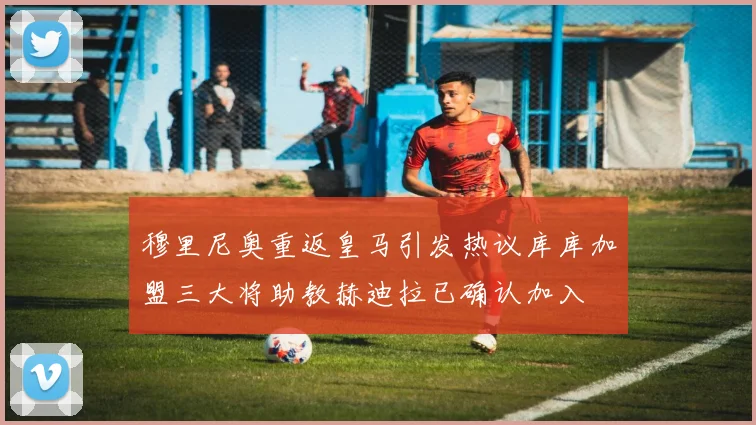 穆里尼奥重返皇马引发热议库库加盟三大将助教赫迪拉已确认加入