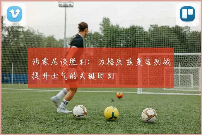 西蒙尼谈胜利：为格列兹曼告别战提升士气的关键时刻