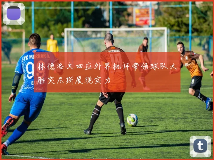 林德洛夫回应外界批评带领球队大胜突尼斯展现实力