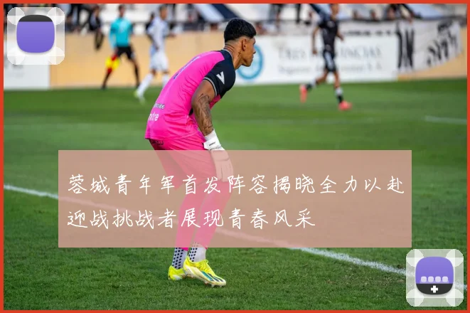 蓉城青年军首发阵容揭晓全力以赴迎战挑战者展现青春风采