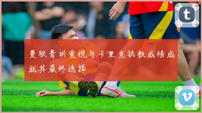 曼联青训重视与卡里克执教成绩成就其最终选择
