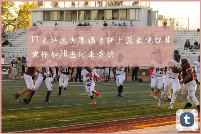 TT点评总决赛福克斯上篮表现称其操作如JR当时未多想