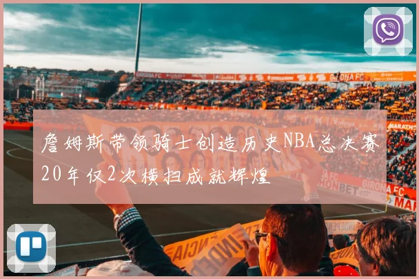 詹姆斯带领骑士创造历史NBA总决赛20年仅2次横扫成就辉煌
