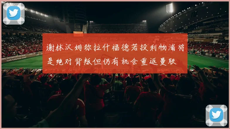 谢林汉姆称拉什福德若投利物浦将是绝对背叛但仍有机会重返曼联