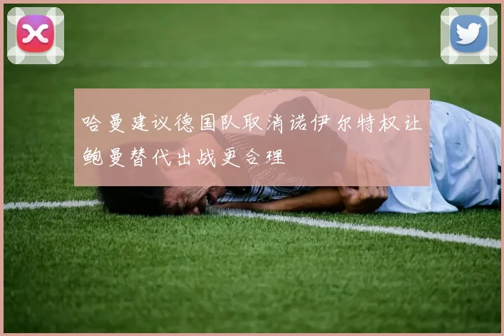 哈曼建议德国队取消诺伊尔特权让鲍曼替代出战更合理