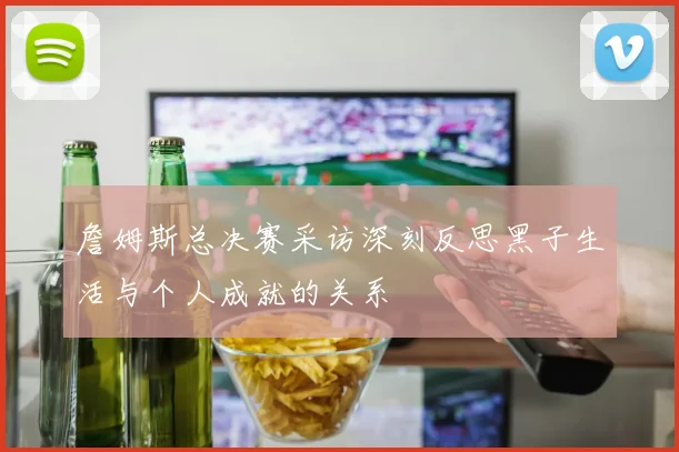 詹姆斯总决赛采访深刻反思黑子生活与个人成就的关系