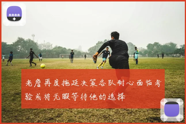 老詹再度拖延决策各队耐心面临考验或将无暇等待他的选择