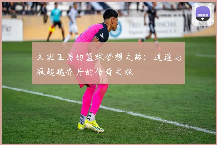 文班亚马的篮球梦想之路：追逐七冠超越乔丹的传奇之旅