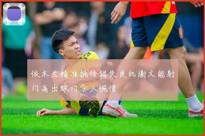 依木兰精准挑传错失良机谢文能射门高出球门令人惋惜