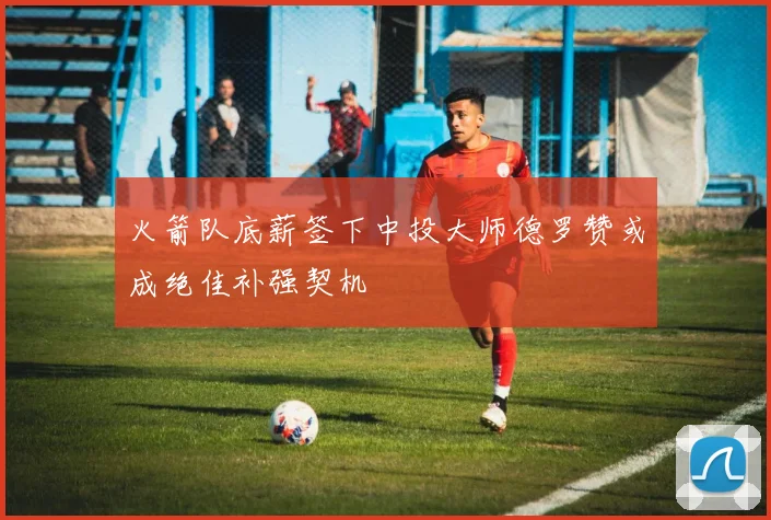 火箭队底薪签下中投大师德罗赞或成绝佳补强契机