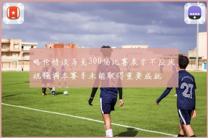 略伦特谈马竞300场比赛表示不应庆祝强调本赛季未能取得重要成就
