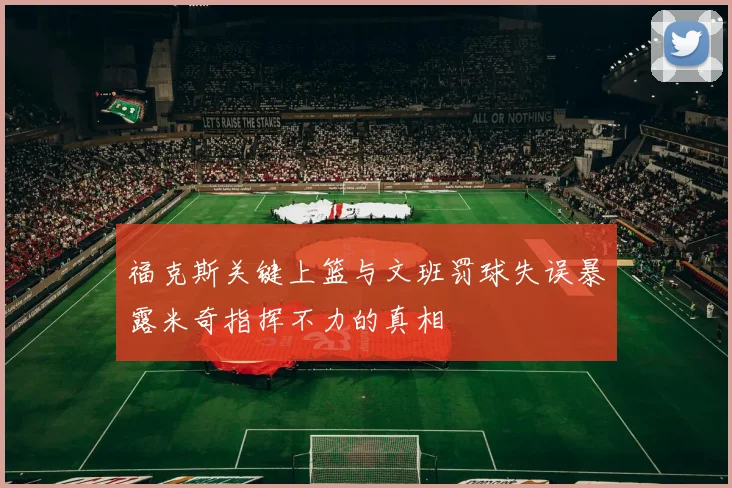 福克斯关键上篮与文班罚球失误暴露米奇指挥不力的真相