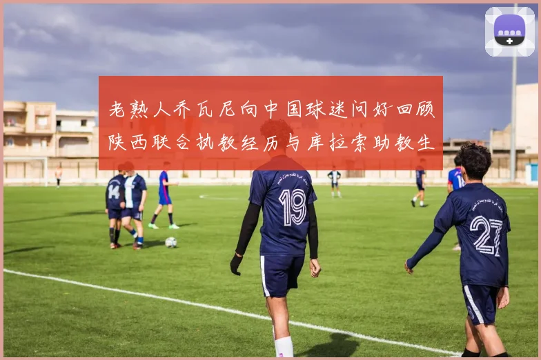 老熟人乔瓦尼向中国球迷问好回顾陕西联合执教经历与库拉索助教生活