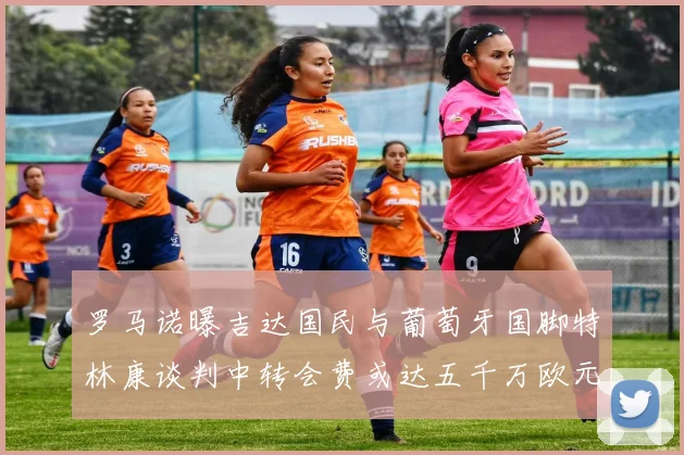 罗马诺曝吉达国民与葡萄牙国脚特林康谈判中转会费或达五千万欧元