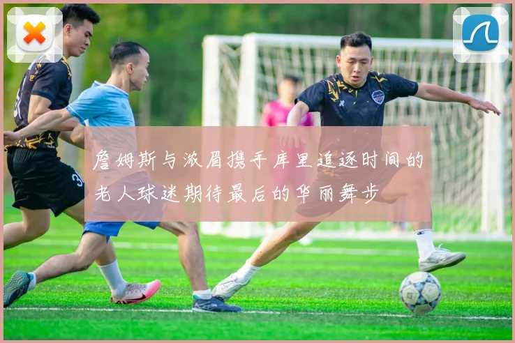 詹姆斯与浓眉携手库里追逐时间的老人球迷期待最后的华丽舞步