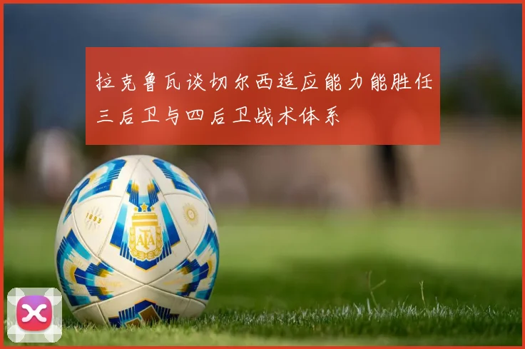 拉克鲁瓦谈切尔西适应能力能胜任三后卫与四后卫战术体系