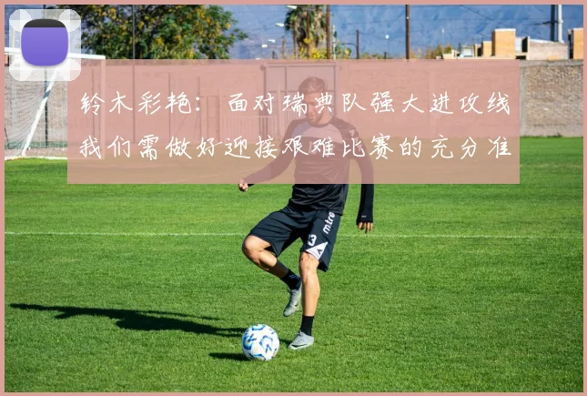 铃木彩艳：面对瑞典队强大进攻线我们需做好迎接艰难比赛的充分准备