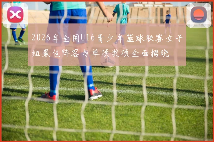 2026年全国U16青少年篮球联赛女子组最佳阵容与单项奖项全面揭晓