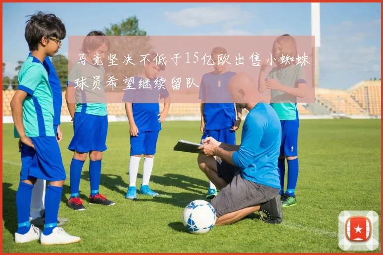 马竞坚决不低于15亿欧出售小蜘蛛球员希望继续留队