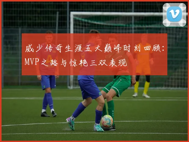 威少传奇生涯五大巅峰时刻回顾：MVP之路与惊艳三双表现